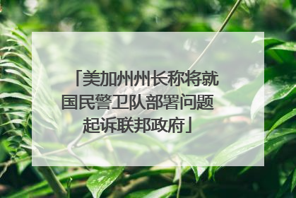 美加州州长称将就国民警卫队部署问题起诉联邦政府